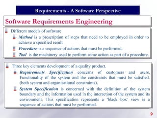Software Requirements Engineering
Three key elements development of a quality product.
Requirements Specification concerns of customers and users,
Functionality of the system and the constraints that must be satisfied.
(both system and organisational constraints).
System Specification is concerned with the definition of the system
boundary and the information used in the interaction of the system and its
environment. This specification represents a ‘black box’ view is a
sequence of actions that must be performed.
9
Requirements - A Software Perspective
Different models of software
Method is a prescription of steps that need to be employed in order to
achieve a specified result
Procedure is a sequence of actions that must be performed.
Tool is the machinery used to perform some action as part of a procedure.
 