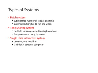Types of Systems
• Batch system
• submit large number of jobs at one time
• system decides what to run and when
• Time Sharing system
• multiple users connected to single machine
• few processors, many terminals
• Single User Interactive system
• one user, one machine
• traditional personal computer
 