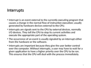 14
Interrupts
• Interrupt is an event external to the currently executing program that
causes a change in the normal flow of instruction execution; usually
generated by hardware devices external to the CPU.
• Interrupts are signals sent to the CPU by external devices, normally
I/O devices. They tell the CPU to stop its current activities and
execute the appropriate part of the operating system.
• The occurrence of an event is usually signaled by an interrupt either
from the hardware or the software.
• Interrupts are important because they give the user better control
over the computer. Without interrupts, a user may have to wait for a
given application to have a higher priority over the CPU to be ran.
This ensures that the CPU will deal with the process immediately.
 