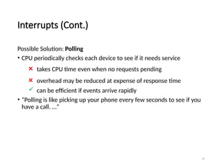 16
Interrupts (Cont.)
Possible Solution: Polling
• CPU periodically checks each device to see if it needs service
× takes CPU time even when no requests pending
× overhead may be reduced at expense of response time
 can be efficient if events arrive rapidly
• “Polling is like picking up your phone every few seconds to see if you
have a call. …”
 