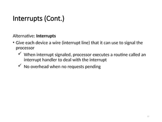 17
Interrupts (Cont.)
Alternative: Interrupts
• Give each device a wire (interrupt line) that it can use to signal the
processor
 When interrupt signaled, processor executes a routine called an
interrupt handler to deal with the interrupt
 No overhead when no requests pending
 