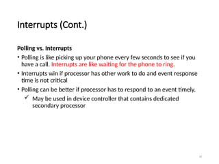 18
Interrupts (Cont.)
Polling vs. Interrupts
• Polling is like picking up your phone every few seconds to see if you
have a call. Interrupts are like waiting for the phone to ring.
• Interrupts win if processor has other work to do and event response
time is not critical
• Polling can be better if processor has to respond to an event timely.
 May be used in device controller that contains dedicated
secondary processor
 
