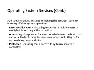 21
Operating System Services (Cont.)
Additional functions exist not for helping the user, but rather for
ensuring efficient system operations.
• Resource allocation – allocating resources to multiple users or
multiple jobs running at the same time.
• Accounting – keep track of and record which users use how much
and what kinds of computer resources for account billing or for
accumulating usage statistics.
• Protection – ensuring that all access to system resources is
controlled.
 