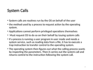22
System Calls
• System calls are routines run by the OS on behalf of the user
• the method used by a process to request action by the operating
system.
• Applications cannot perform privileged operations themselves
• Must request OS to do so on their behalf by issuing system calls
• If a process is running a user program in user mode and needs a
system service, such as reading data from a file, it has to execute a
trap instruction to transfer control to the operating system.
• The operating system then figures out what the calling process wants
by inspecting the parameters. Then it carries out the system call and
returns control to the instruction following the system call.
 