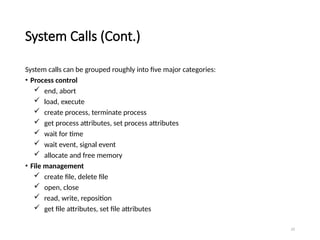 23
System Calls (Cont.)
System calls can be grouped roughly into five major categories:
• Process control
 end, abort
 load, execute
 create process, terminate process
 get process attributes, set process attributes
 wait for time
 wait event, signal event
 allocate and free memory
• File management
 create file, delete file
 open, close
 read, write, reposition
 get file attributes, set file attributes
 