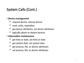 24
System Calls (Cont.)
• Device management
 request device, release device
 read, write, reposition
 get device attributes, set device attributes
 logically attach or detach devices
• Information maintenance
 get time or date, set time or date
 get system data, set system data
 get process, file, or device attributes
 set process, file, or device attributes
 