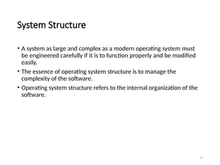 26
System Structure
• A system as large and complex as a modern operating system must
be engineered carefully if it is to function properly and be modified
easily.
• The essence of operating system structure is to manage the
complexity of the software.
• Operating system structure refers to the internal organization of the
software.
 