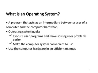 What is an Operating System?
• A program that acts as an intermediary between a user of a
computer and the computer hardware.
• Operating system goals:
 Execute user programs and make solving user problems
easier.
 Make the computer system convenient to use.
• Use the computer hardware in an efficient manner.
3
 