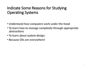 4
Indicate Some Reasons for Studying
Operating Systems
• Understand how computers work under the hood
• To learn how to manage complexity through appropriate
abstractions
• To learn about system design.
• Because OSs are everywhere!
 