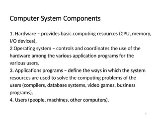 Computer System Components
1. Hardware – provides basic computing resources (CPU, memory,
I/O devices).
2.Operating system – controls and coordinates the use of the
hardware among the various application programs for the
various users.
3. Applications programs – define the ways in which the system
resources are used to solve the computing problems of the
users (compilers, database systems, video games, business
programs).
4. Users (people, machines, other computers).
5
 