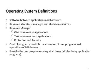 Operating System Definitions
• Software between applications and hardware
• Resource allocator – manages and allocates resources.
• Resource Manager
 Give resources to applications
 Take resources from applications
 Protection and Security
• Control program – controls the execution of user programs and
operations of I/O devices .
• Kernel – the one program running at all times (all else being application
programs).
7
 