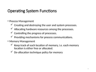 8
Operating System Functions
• Process Management
 Creating and destroying the user and system processes.
 Allocating hardware resources among the processes.
 Controlling the progress of processes.
 Providing mechanisms for process communications.
• Memory Management
 Keep track of each location of memory, i.e. each memory
location is either free or allocated.
 De-allocation technique policy for memory
 