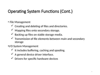 9
Operating System Functions (Cont.)
• File Management
 Creating and deleting of files and directories.
 Mapping files onto secondary storage.
 Backing up files on stable storage media.
 Transmission of file elements between main and secondary
storage
•I/O System Management
 It includes buffering, caching and spooling.
 A general device driver interface.
 Drivers for specific hardware devices
 
