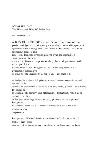 1CHAPTER ONE
The What and Why of Budgeting
An Introduction
A BUDGET IS DEFINED as the formal expression of plans,
goals, andobjectives of management that covers all aspects of
operations for adesignated time period. The budget is a tool
providing targets and
direction. Budgets provide control over the immediate
environment, help to
master the financial aspects of the job and department, and
solve problems
before they occur. Budgets focus on the importance of
evaluating alternative
actions before decisions actually are implemented.
A budget is a financial plan to control future operations and
results. It is
expressed in numbers, such as dollars, units, pounds, and hours.
It is needed
to operate effectively and efficiently. Budgeting, when used
effectively, is a
technique resulting in systematic, productive management.
Budgeting
facilitates control and communication and also provides
motivation to
employees.
Budgeting allocates funds to achieve desired outcomes. A
budget may span
any period of time. It may be short-term (one year or less,
 