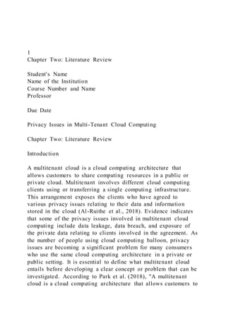 1
Chapter Two: Literature Review
Student's Name
Name of the Institution
Course Number and Name
Professor
Due Date
Privacy Issues in Multi-Tenant Cloud Computing
Chapter Two: Literature Review
Introduction
A multitenant cloud is a cloud computing architecture that
allows customers to share computing resources in a public or
private cloud. Multitenant involves different cloud computing
clients using or transferring a single computing infrastructure.
This arrangement exposes the clients who have agreed to
various privacy issues relating to their data and information
stored in the cloud (Al-Ruithe et al., 2018). Evidence indicates
that some of the privacy issues involved in multitenant cloud
computing include data leakage, data breach, and exposure of
the private data relating to clients involved in the agreement. As
the number of people using cloud computing balloon, privacy
issues are becoming a significant problem for many consumers
who use the same cloud computing architecture in a private or
public setting. It is essential to define what multitenant cloud
entails before developing a clear concept or problem that can be
investigated. According to Park et al. (2018), "A multitenant
cloud is a cloud computing architecture that allows customers to
 