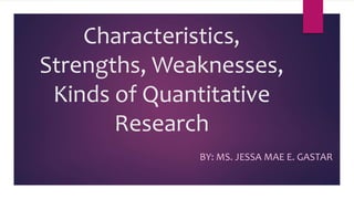 Characteristics,
Strengths, Weaknesses,
Kinds of Quantitative
Research
BY: MS. JESSA MAE E. GASTAR
 
