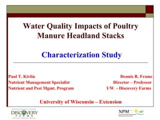 Water Quality Impacts of Poultry Manure Headland Stacks Characterization Study Paul T. Kivlin						Dennis R. Frame Nutrient Management Specialist		   	        Director – Professor Nutrient and Pest Mgmt. Program      		  UW  - Discovery Farms University of Wisconsin – Extension 