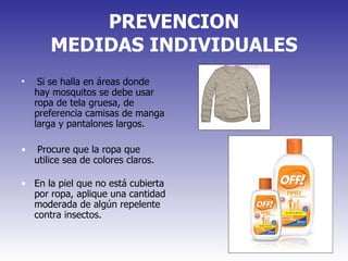 PREVENCION MEDIDAS INDIVIDUALES Si se halla en áreas donde hay mosquitos se debe usar ropa de tela gruesa, de preferencia camisas de manga larga y pantalones largos.  Procure que la ropa que utilice sea de colores claros.  En la piel que no está cubierta por ropa, aplique una cantidad moderada de algún repelente contra insectos.  