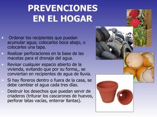 PREVENCIONES EN EL HOGAR Ordenar los recipientes que puedan acumular agua; colocarlos boca abajo, o colocarles una tapa.  Realizar perforaciones en la base de las macetas para el drenaje del agua. Revisar cualquier espacio abierto de la vivienda, evitando que por su forma,, se conviertan en recipientes de agua de lluvia.  Si hay floreros dentro o fuera de la casa, se debe cambiar el agua cada tres días.  Destruir los desechos que puedan servir de criaderos (triturar los cascarones de huevos, perforar latas vacías, enterrar llantas). 