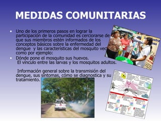 MEDIDAS COMUNITARIAS Uno de los primeros pasos en lograr la participación de la comunidad es cerciorarse de que sus miembros estén informados de los conceptos básicos sobre la enfermedad del dengue  y las características del mosquito vector, como por ejemplo: Dónde pone el mosquito sus huevos.   El vínculo entre las larvas y los mosquitos adultos.   Información general sobre la transmisión del dengue, sus síntomas, cómo se diagnostica y su tratamiento. 