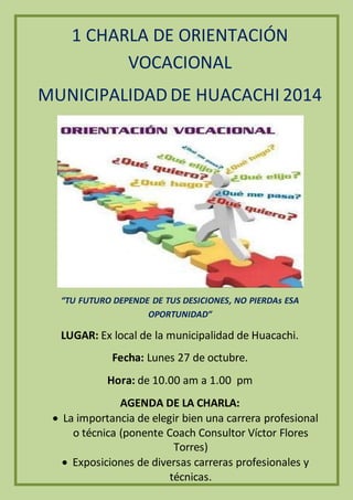 1 CHARLA DE ORIENTACIÓN 
VOCACIONAL 
MUNICIPALIDAD DE HUACACHI 2014 
“TU FUTURO DEPENDE DE TUS DESICIONES, NO PIERDAs ESA 
OPORTUNIDAD” 
LUGAR: Ex local de la municipalidad de Huacachi. 
Fecha: Lunes 27 de octubre. 
Hora: de 10.00 am a 1.00 pm 
AGENDA DE LA CHARLA: 
 La importancia de elegir bien una carrera profesional 
o técnica (ponente Coach Consultor Víctor Flores 
Torres) 
 Exposiciones de diversas carreras profesionales y 
técnicas. 
