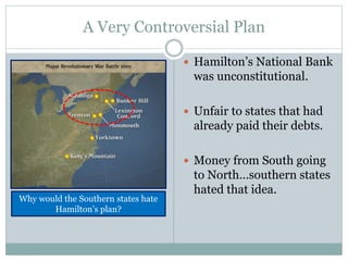 A Very Controversial Plan
 Hamilton’s National Bank
was unconstitutional.
 Unfair to states that had
already paid their debts.
 Money from South going
to North…southern states
hated that idea.
Why would the Southern states hate
Hamilton’s plan?
 