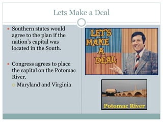 Lets Make a Deal
 Southern states would
agree to the plan if the
nation’s capital was
located in the South.
 Congress agrees to place
the capital on the Potomac
River.
 Maryland and Virginia
 