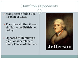 Hamilton’s Opponents
 Many people didn’t like
his plan or taxes.
 They thought that it was
similar to the British tax
policy.
 Opposed to Hamilton's
plan, was Secretary of
State, Thomas Jefferson.
 