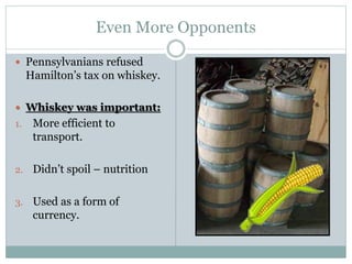 Even More Opponents
 Pennsylvanians refused
Hamilton’s tax on whiskey.
 Whiskey was important:
1. More efficient to
transport.
2. Didn’t spoil – nutrition
3. Used as a form of
currency.
 