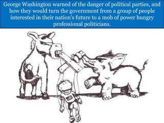 George Washington warned of the danger of political parties, and
how they would turn the government from a group of people
interested in their nation's future to a mob of power hungry
professional politicians.
 