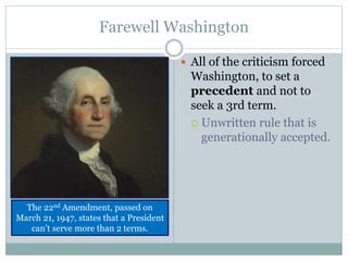 Farewell Washington
 All of the criticism forced
Washington, to set a
precedent and not to
seek a 3rd term.
 Unwritten rule that is
generationally accepted.
The 22nd Amendment, passed on
March 21, 1947, states that a President
can’t serve more than 2 terms.
 