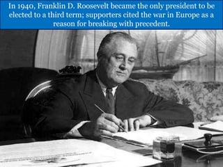 In 1940, Franklin D. Roosevelt became the only president to be
elected to a third term; supporters cited the war in Europe as a
reason for breaking with precedent.
 