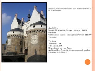 entrée du pont dormant entre les tours du Pied-de-biche &
de la Boulangerie.
En 2009 →
Musée d’Histoire de Nantes : environ 163 050
visiteurs
Château des Ducs de Bretagne : environ 1 221 300
visiteurs.
Tarifs →
Plein tarif : 4 €
7-17 ans : 2.40 €
Gratuit pour les – de 7 ans.
Audio guides : français, breton, espagnol, anglais,
allemand et italien : 3 €
 