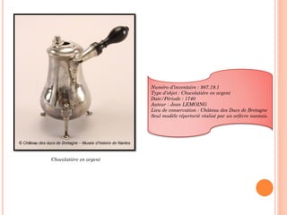 Chocolatière en argent
Numéro d’inventaire : 987.19.1
Type d’objet : Chocolatière en argent
Date/Période : 1740
Auteur : Jean LEMOING
Lieu de conservation : Château des Ducs de Bretagne
Seul modèle répertorié réalisé par un orfèvre nantais.
 