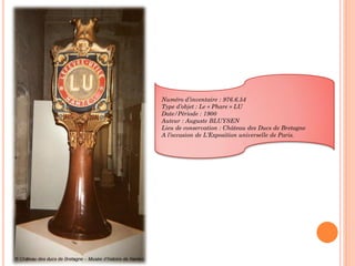 Numéro d’inventaire : 976.6.54
Type d’objet : Le « Phare » LU
Date/Période : 1900
Auteur : Auguste BLUYSEN
Lieu de conservation : Château des Ducs de Bretagne
A l’occasion de L’Exposition universelle de Paris.
 