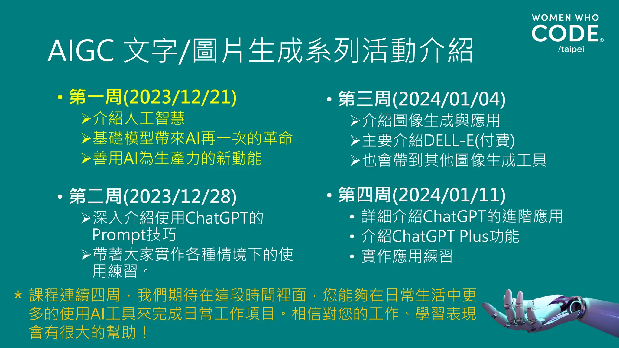 AIGC 文字/圖片生成系列活動介紹
• 第一周(2023/12/21)
➢介紹人工智慧
➢基礎模型帶來AI再一次的革命
➢善用AI為生產力的新動能
• 第二周(2023/12/28)
➢深入介紹使用ChatGPT的
Prompt技巧
➢帶著大家實作各種情境下的使
用練習。
• 第三周(2024/01/04)
➢介紹圖像生成與應用
➢主要介紹DELL-E(付費)
➢也會帶到其他圖像生成工具
• 第四周(2024/01/11)
• 詳細介紹ChatGPT的進階應用
• 介紹ChatGPT Plus功能
• 實作應用練習
課程連續四周，我們期待在這段時間裡面，您能夠在日常生活中更
多的使用AI工具來完成日常工作項目。相信對您的工作、學習表現
會有很大的幫助！
＊
 