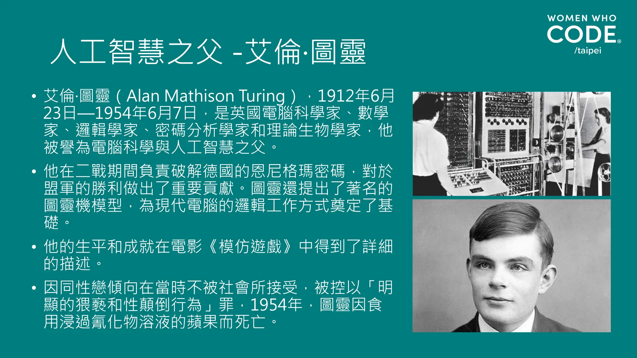 人工智慧之父 -艾倫·圖靈
• 艾倫·圖靈（Alan Mathison Turing），1912年6月
23日—1954年6月7日，是英國電腦科學家、數學
家、邏輯學家、密碼分析學家和理論生物學家，他
被譽為電腦科學與人工智慧之父。
• 他在二戰期間負責破解德國的恩尼格瑪密碼，對於
盟軍的勝利做出了重要貢獻。圖靈還提出了著名的
圖靈機模型，為現代電腦的邏輯工作方式奠定了基
礎。
• 他的生平和成就在電影《模仿遊戲》中得到了詳細
的描述。
• 因同性戀傾向在當時不被社會所接受，被控以「明
顯的猥褻和性顛倒行為」罪，1954年，圖靈因食
用浸過氰化物溶液的蘋果而死亡。
 