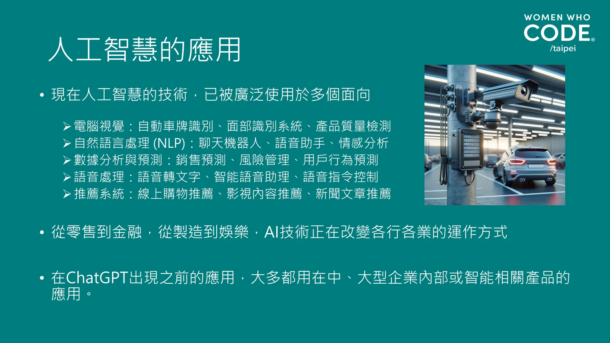 人工智慧的應用
• 現在人工智慧的技術，已被廣泛使用於多個面向
➢電腦視覺：自動車牌識別、面部識別系統、產品質量檢測
➢自然語言處理 (NLP)：聊天機器人、語音助手、情感分析
➢數據分析與預測：銷售預測、風險管理、用戶行為預測
➢語音處理：語音轉文字、智能語音助理、語音指令控制
➢推薦系統：線上購物推薦、影視內容推薦、新聞文章推薦
• 從零售到金融，從製造到娛樂，AI技術正在改變各行各業的運作方式
• 在ChatGPT出現之前的應用，大多都用在中、大型企業內部或智能相關產品的
應用。
 