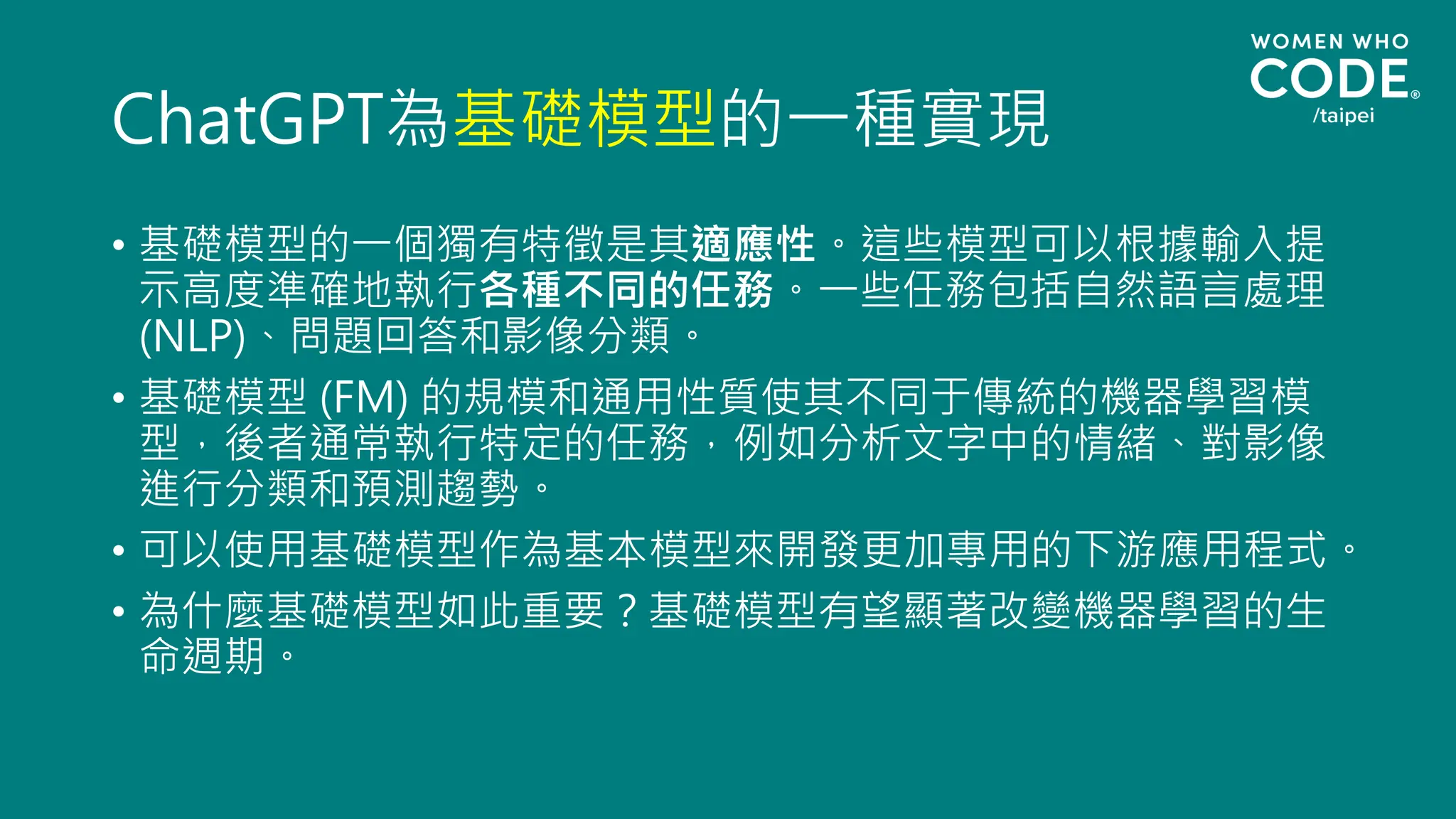 ChatGPT為基礎模型的一種實現
• 基礎模型的一個獨有特徵是其適應性。這些模型可以根據輸入提
示高度準確地執行各種不同的任務。一些任務包括自然語言處理
(NLP)、問題回答和影像分類。
• 基礎模型 (FM) 的規模和通用性質使其不同于傳統的機器學習模
型，後者通常執行特定的任務，例如分析文字中的情緒、對影像
進行分類和預測趨勢。
• 可以使用基礎模型作為基本模型來開發更加專用的下游應用程式。
• 為什麼基礎模型如此重要？基礎模型有望顯著改變機器學習的生
命週期。
 