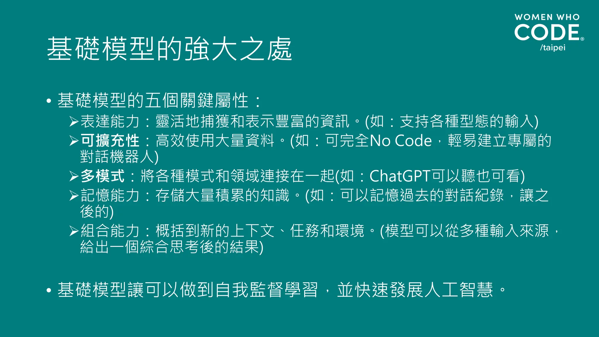 基礎模型的強大之處
• 基礎模型的五個關鍵屬性：
➢表達能力：靈活地捕獲和表示豐富的資訊。(如：支持各種型態的輸入)
➢可擴充性：高效使用大量資料。(如：可完全No Code，輕易建立專屬的
對話機器人)
➢多模式：將各種模式和領域連接在一起(如：ChatGPT可以聽也可看)
➢記憶能力：存儲大量積累的知識。(如：可以記憶過去的對話紀錄，讓之
後的)
➢組合能力：概括到新的上下文、任務和環境。(模型可以從多種輸入來源，
給出一個綜合思考後的結果)
• 基礎模型讓可以做到自我監督學習，並快速發展人工智慧。
 