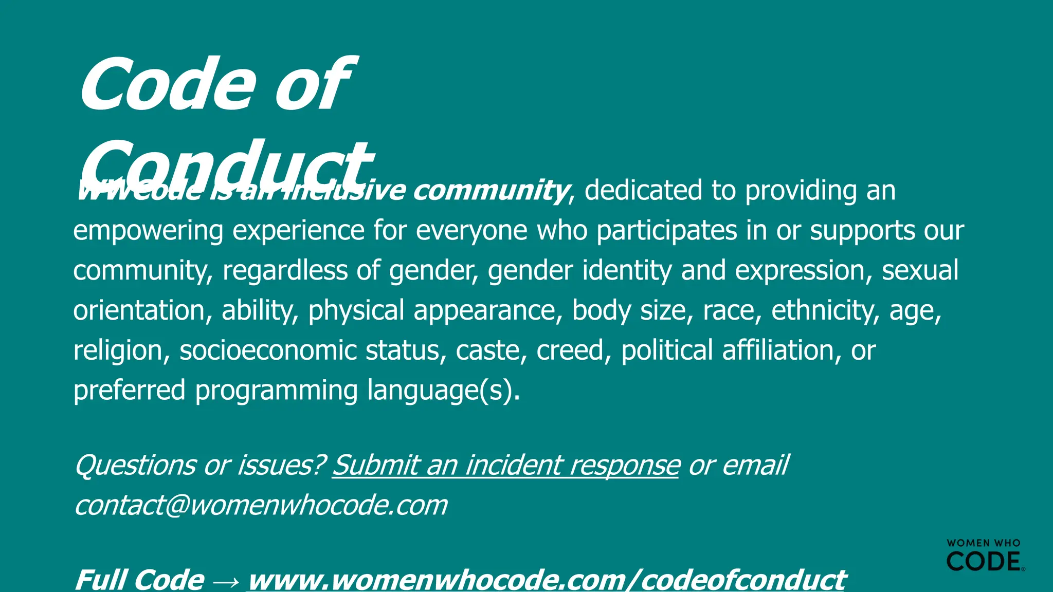 Code of
Conduct
WWCode is an inclusive community, dedicated to providing an
empowering experience for everyone who participates in or supports our
community, regardless of gender, gender identity and expression, sexual
orientation, ability, physical appearance, body size, race, ethnicity, age,
religion, socioeconomic status, caste, creed, political affiliation, or
preferred programming language(s).
Questions or issues? Submit an incident response or email
contact@womenwhocode.com
Full Code → www.womenwhocode.com/codeofconduct
 
