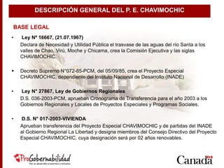 • Ley Nº 16667, (21.07.1967)
Declara de Necesidad y Utilidad Pública el trasvase de las aguas del río Santa a los
valles de Chao, Virú, Moche y Chicama, crea la Comisión Ejecutiva y las siglas
CHAVIMOCHIC.
 Decreto Supremo N°072-85-PCM, del 05/09/85, crea el Proyecto Especial
CHAVIMOCHIC, dependiente del Instituto Nacional de Desarrollo (INADE)
• Ley N° 27867, Ley de Gobiernos Regionales
D.S. 036-2003-PCM, aprueban Cronograma de Transferencia para el año 2003 a los
Gobiernos Regionales y Locales de Proyectos Especiales y Programas Sociales.
• D.S. N° 017-2003-VIVIENDA
Aprueban transferencia del Proyecto Especial CHAVIMOCHIC y de partidas del INADE
al Gobierno Regional La Libertad y designa miembros del Consejo Directivo del Proyecto
Especial CHAVIMOCHIC, cuya designación será por 02 años renovables.
BASE LEGAL
DESCRIPCIÓN GENERAL DEL P. E. CHAVIMOCHIC
 