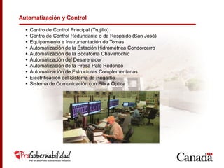 Automatización y Control
 Centro de Control Principal (Trujillo)
 Centro de Control Redundante o de Respaldo (San José)
 Equipamiento e Instrumentación de Tomas
 Automatización de la Estación Hidrométrica Condorcerro
 Automatización de la Bocatoma Chavimochic
 Automatización del Desarenador
 Automatización de la Presa Palo Redondo
 Automatización de Estructuras Complementarias
 Electrificación del Sistema de Regadío
 Sistema de Comunicación con Fibra Óptica
 