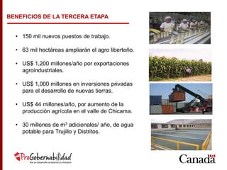 BENEFICIOS DE LA TERCERA ETAPA
• 150 mil nuevos puestos de trabajo.
• 63 mil hectáreas ampliarán el agro liberteño.
• US$ 1,200 millones/año por exportaciones
agroindustriales.
• US$ 1,000 millones en inversiones privadas
para el desarrollo de nuevas tierras.
• US$ 44 millones/año, por aumento de la
producción agrícola en el valle de Chicama.
• 30 millones de m3 adicionales/ año, de agua
potable para Trujillo y Distritos.
 