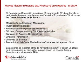 El Contrato de Concesión suscrito el 09 de mayo de 2014 contempla un
período de 6 meses para la elaboración de los Expedientes Técnicos de
las Obras Iniciales de la Fase 1:
• Movilización de Equipos y Maquinaria.
• Investigaciones Básicas
• Formulación de Expedientes Técnicos
• Oficinas, Campamentos y Centrales Industriales
• Caminos de Accesos Constructivos
• Línea de Transmisión
• Limpieza de Estribos
• Tramo Inicial del Canal Madre Moche-Chicama-Urricape de 1.5km
Estas obras se iniciaron el 06 de noviembre de 2014 y tienen un plazo
de 7 meses para su ejecución, las que tienen un avance físico y
financiero aproximado del 10%
AVANCE FÍSICO FINANCIERO DEL PROYECTO CHAVIMOCHIC - III ETAPA
 
