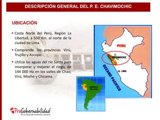 UBICACIÓN
 Costa Norte del Perú, Región La
Libertad, a 550 Km. al norte de la
ciudad de Lima.
 Comprende las provincias Virú,
Trujillo y Ascope.
 Utiliza las aguas del río Santa para
incorporar y mejorar el riego, de
144 000 Ha en los valles de Chao,
Virú, Moche y Chicama.
AMÉRICA
DEL SUR
DESCRIPCIÓN GENERAL DEL P. E. CHAVIMOCHIC
 