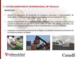 BENEFICIOS
• Atender el crecimiento de transportes de pasajeros nacionales e internacionales, de
carga aérea é internacional de la Región La Libertad, para los próximos 20 años.
• Atender el crecimiento de la agroindustria de exportación de La Libertad considerando la
puesta en producción de 120 mil ha, de los valles de Chao, Virú, Moche y Chicama, con
destino a los mercados de Estados Unidos de Norteamérica, Europa y Oceanía.
• Fortalecer el crecimiento económico de la Región La Libertad a través de la promoción de
la inversión privada a la Región.
1.- FUTURO AEROPUERTO INTERNACIONAL DE TRUJILLO
 