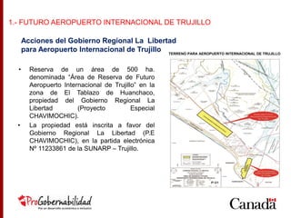 • Reserva de un área de 500 ha.
denominada “Área de Reserva de Futuro
Aeropuerto Internacional de Trujillo” en la
zona de El Tablazo de Huanchaco,
propiedad del Gobierno Regional La
Libertad (Proyecto Especial
CHAVIMOCHIC).
• La propiedad está inscrita a favor del
Gobierno Regional La Libertad (P.E
CHAVIMOCHIC), en la partida electrónica
Nº 11233861 de la SUNARP – Trujillo.
TERRENO PARA AEROPUERTO INTERNACIONAL DE TRUJILLO
Acciones del Gobierno Regional La Libertad
para Aeropuerto Internacional de Trujillo
1.- FUTURO AEROPUERTO INTERNACIONAL DE TRUJILLO
 