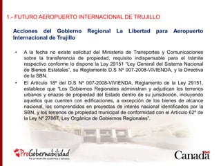 Acciones del Gobierno Regional La Libertad para Aeropuerto
Internacional de Trujillo
• A la fecha no existe solicitud del Ministerio de Transportes y Comunicaciones
sobre la transferencia de propiedad, requisito indispensable para el trámite
respectivo conforme lo dispone la Ley 29151 “Ley General del Sistema Nacional
de Bienes Estatales”, su Reglamento D.S Nº 007-2008-VIVIENDA, y la Directiva
de la SBN.
• El Artículo 18º del D.S Nº 007-2008-VIVIENDA, Reglamento de la Ley 29151,
establece que “Los Gobiernos Regionales administran y adjudican los terrenos
urbanos y eriazos de propiedad del Estado dentro de su jurisdicción, incluyendo
aquellos que cuenten con edificaciones, a excepción de los bienes de alcance
nacional, los comprendidos en proyectos de interés nacional identificados por la
SBN, y los terrenos de propiedad municipal de conformidad con el Artículo 62º de
la Ley Nº 27867, Ley Orgánica de Gobiernos Regionales”.
1.- FUTURO AEROPUERTO INTERNACIONAL DE TRUJILLO
 