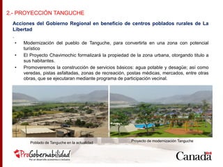 Acciones del Gobierno Regional en beneficio de centros poblados rurales de La
Libertad
.
• Modernización del pueblo de Tanguche, para convertirla en una zona con potencial
turístico
• El Proyecto Chavimochic formalizará la propiedad de la zona urbana, otorgando titulo a
sus habitantes.
• Promoveremos la construcción de servicios básicos: agua potable y desagüe; así como
veredas, pistas asfaltadas, zonas de recreación, postas médicas, mercados, entre otras
obras, que se ejecutaran mediante programa de participación vecinal.
2.- PROYECCIÓN TANGUCHE
Poblado de Tanguche en la actualidad Proyecto de modernización Tanguche
 